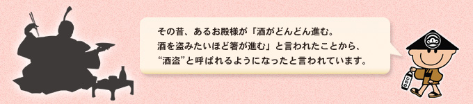 その昔あるお殿様が酒盗を召し上がり、「まるで酒が盗まれるようだ。」とおっしゃったことから、酒盗と呼ばれるようになったと言われています。